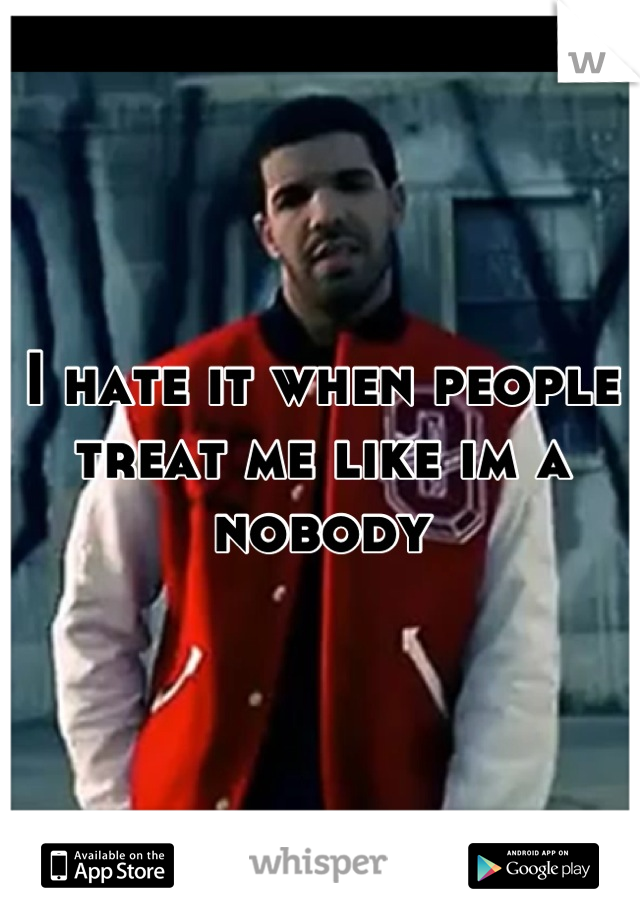 I hate it when people treat me like im a nobody
