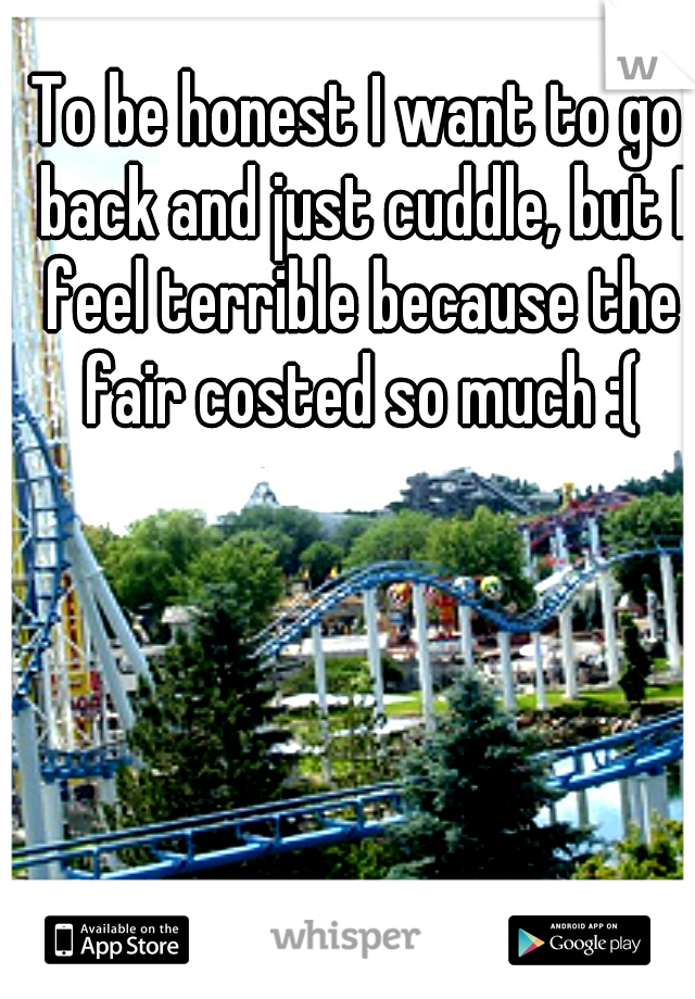 To be honest I want to go back and just cuddle, but I feel terrible because the fair costed so much :(