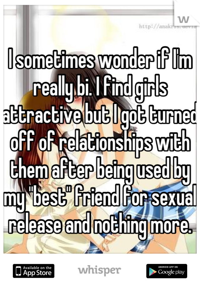 I sometimes wonder if I'm really bi. I find girls attractive but I got turned off of relationships with them after being used by my "best" friend for sexual release and nothing more.