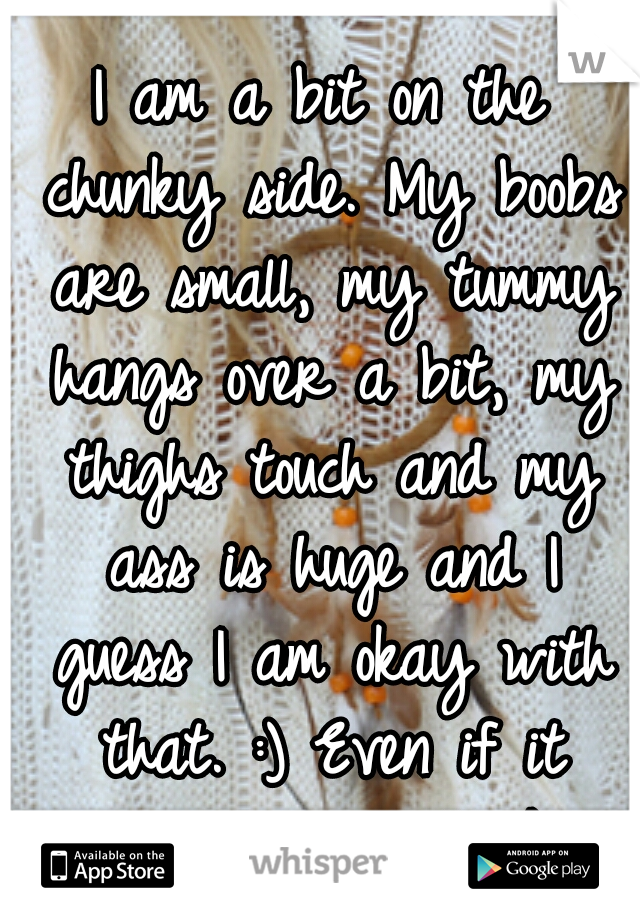 I am a bit on the chunky side. My boobs are small, my tummy hangs over a bit, my thighs touch and my ass is huge and I guess I am okay with that. :) Even if it means i'm not "thick". 