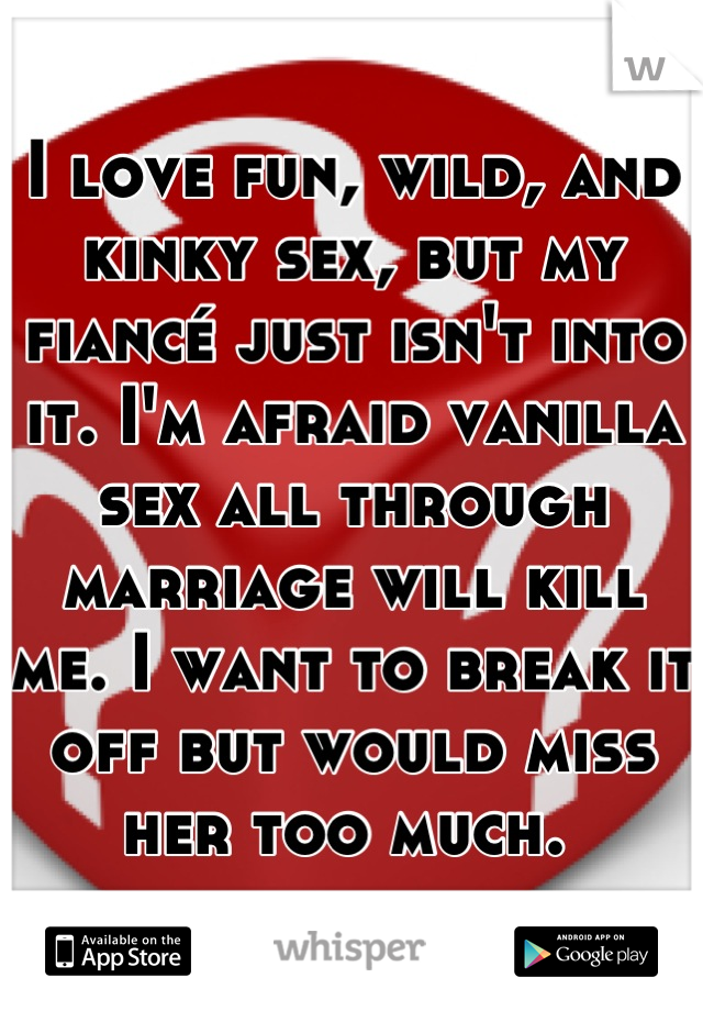 I love fun, wild, and kinky sex, but my fiancé just isn't into it. I'm afraid vanilla sex all through marriage will kill me. I want to break it off but would miss her too much. 