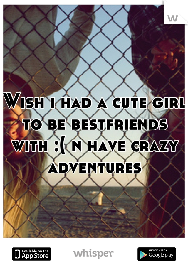 Wish i had a cute girl to be bestfriends with :( n have crazy adventures
