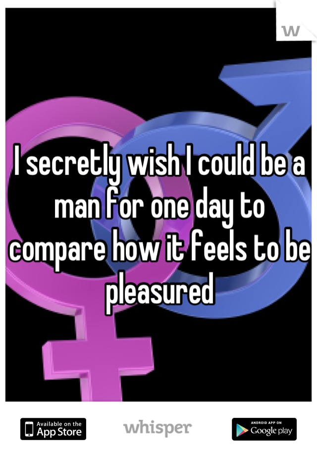 I secretly wish I could be a man for one day to compare how it feels to be pleasured