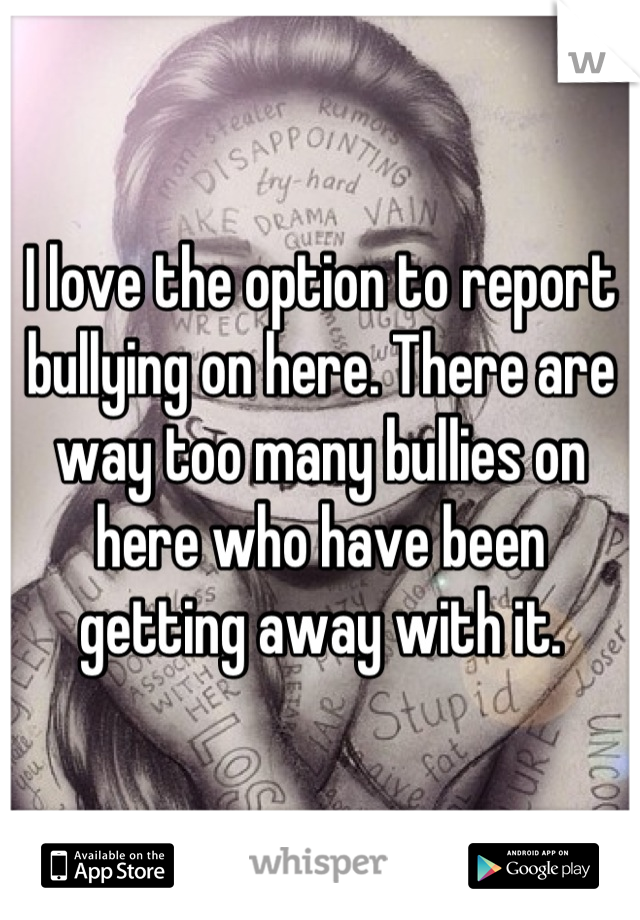 I love the option to report bullying on here. There are way too many bullies on here who have been getting away with it.