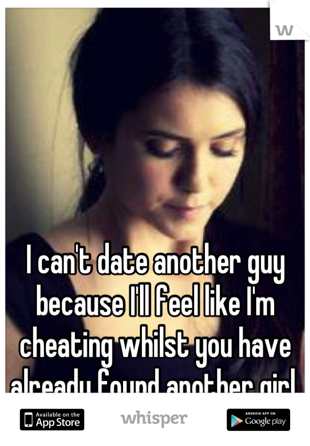 I can't date another guy because I'll feel like I'm cheating whilst you have already found another girl.