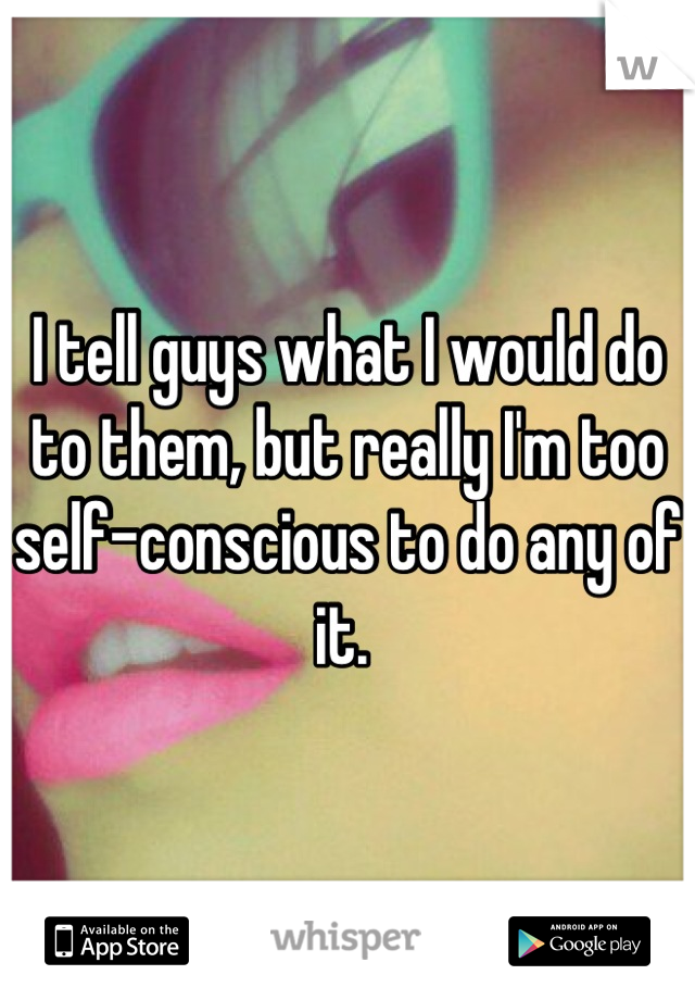 I tell guys what I would do to them, but really I'm too self-conscious to do any of it. 