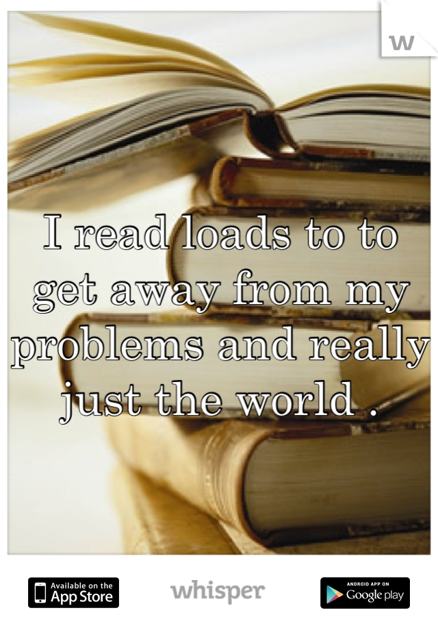 I read loads to to get away from my problems and really just the world .
