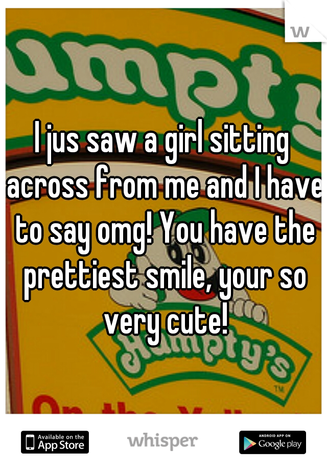 I jus saw a girl sitting across from me and I have to say omg! You have the prettiest smile, your so very cute!