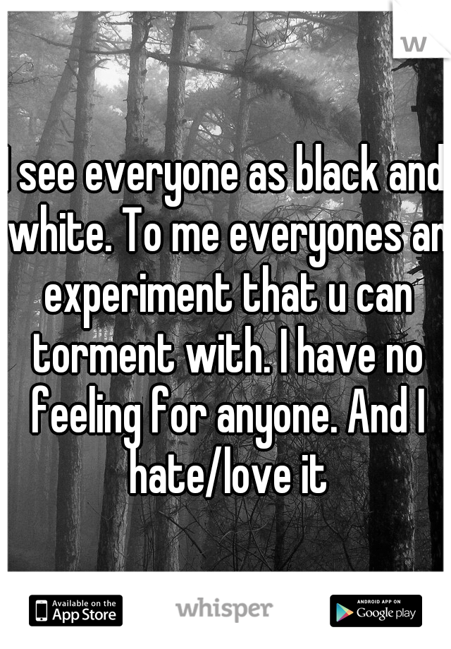 I see everyone as black and white. To me everyones an experiment that u can torment with. I have no feeling for anyone. And I hate/love it