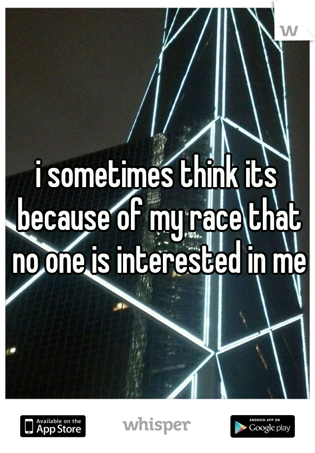 i sometimes think its because of my race that no one is interested in me