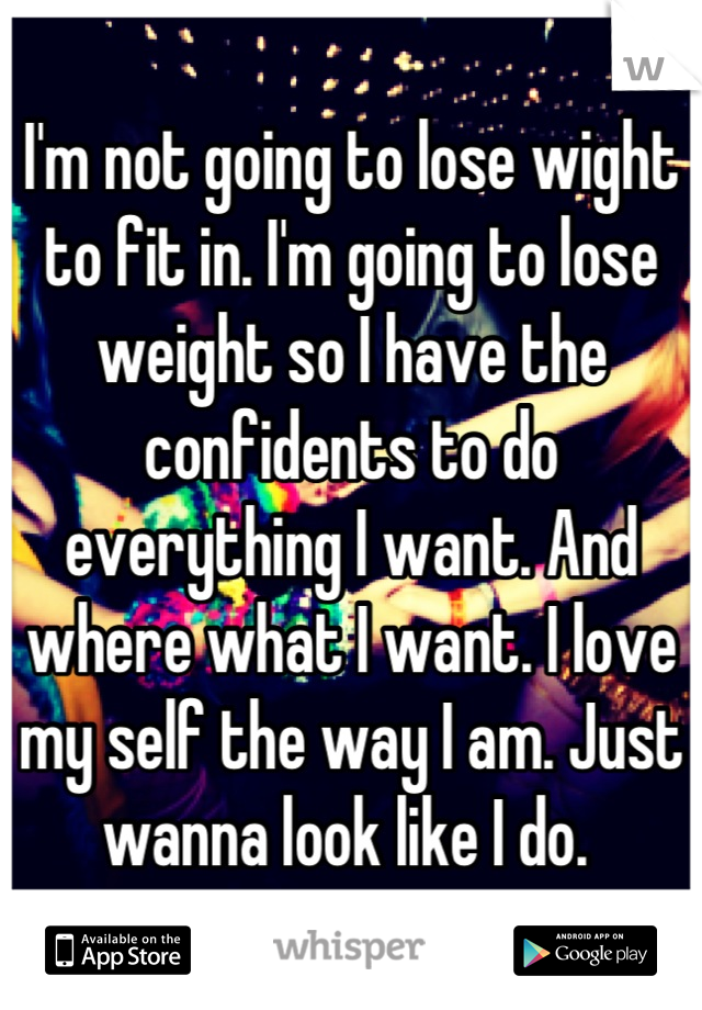 I'm not going to lose wight to fit in. I'm going to lose weight so I have the confidents to do everything I want. And where what I want. I love my self the way I am. Just wanna look like I do. 