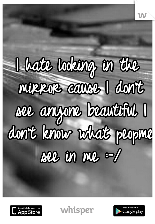 I hate looking in the mirror cause I don't see anyone beautiful I don't know what peopme see in me :-/