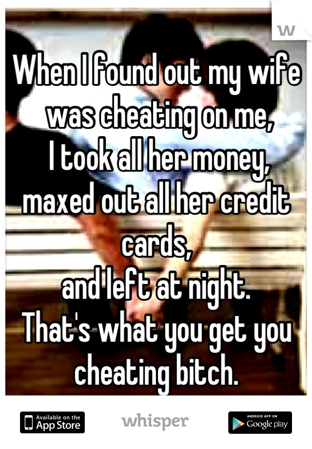 When I found out my wife
 was cheating on me,
 I took all her money, 
maxed out all her credit cards, 
and left at night. 
That's what you get you cheating bitch.