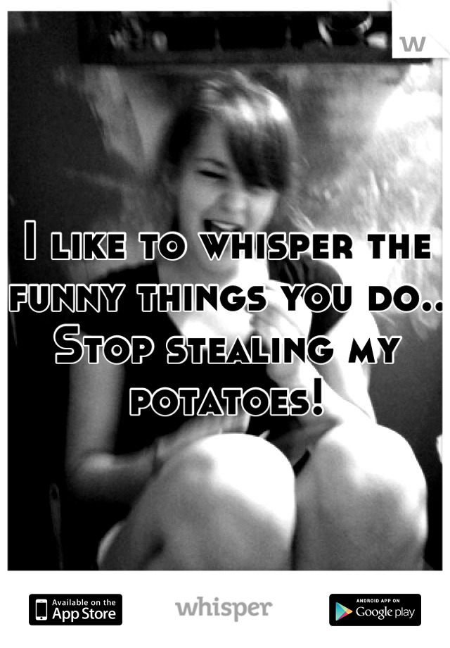 I like to whisper the funny things you do.. Stop stealing my potatoes!