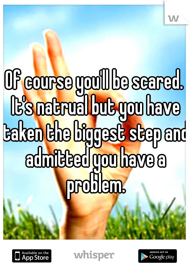 Of course you'll be scared. It's natrual but you have taken the biggest step and admitted you have a problem.