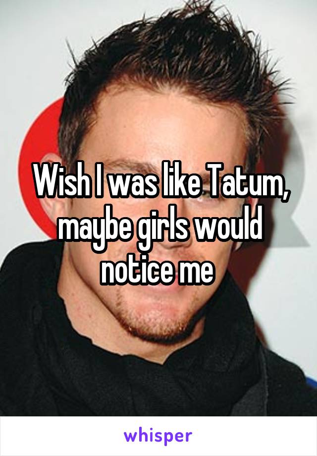 Wish I was like Tatum, maybe girls would notice me 