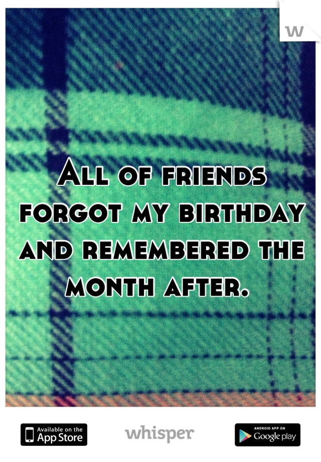 All of friends forgot my birthday and remembered the month after. 