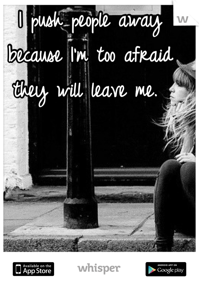 I push people away because I'm too afraid they will leave me. 