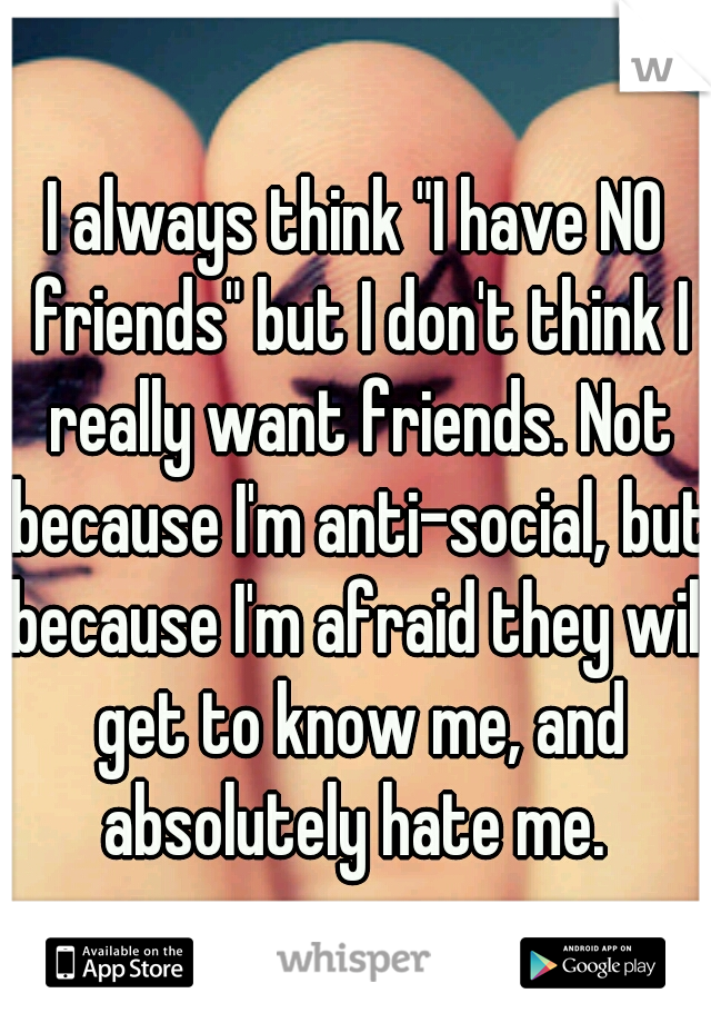 I always think "I have NO friends" but I don't think I really want friends. Not because I'm anti-social, but because I'm afraid they will get to know me, and absolutely hate me. 