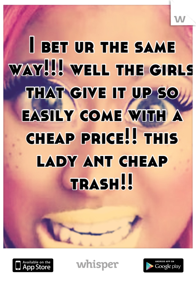 I bet ur the same way!!! well the girls that give it up so easily come with a cheap price!! this lady ant cheap trash!!
