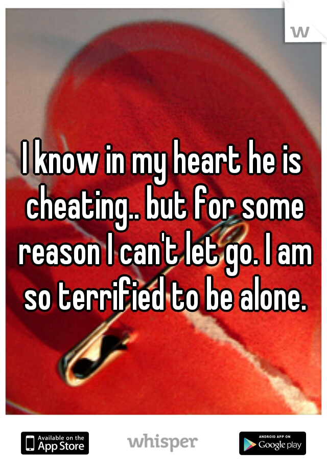 I know in my heart he is cheating.. but for some reason I can't let go. I am so terrified to be alone.