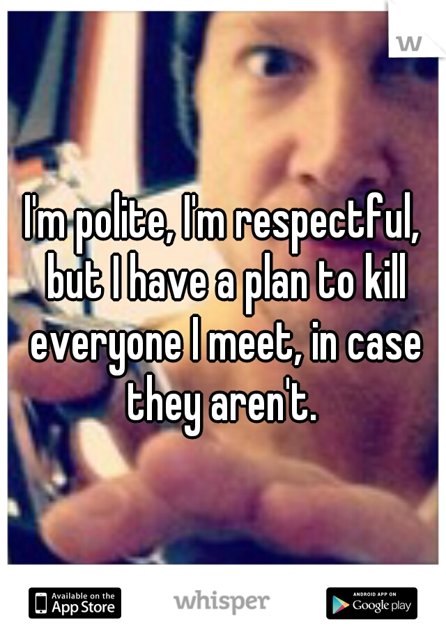 I'm polite, I'm respectful, but I have a plan to kill everyone I meet, in case they aren't. 