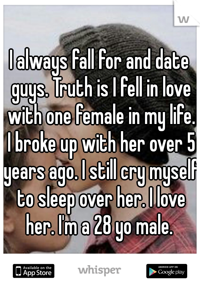 I always fall for and date guys. Truth is I fell in love with one female in my life. I broke up with her over 5 years ago. I still cry myself to sleep over her. I love her. I'm a 28 yo male. 