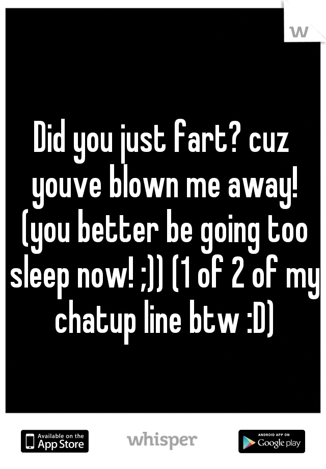 Did you just fart? cuz youve blown me away! (you better be going too sleep now! ;)) (1 of 2 of my chatup line btw :D)