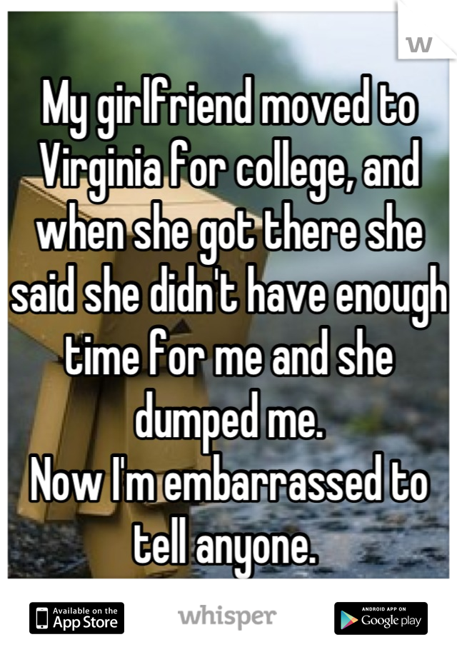 My girlfriend moved to Virginia for college, and when she got there she said she didn't have enough time for me and she dumped me. 
Now I'm embarrassed to tell anyone. 