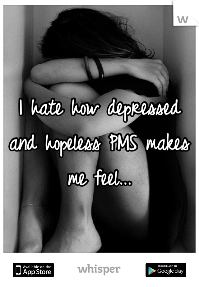 I hate how depressed and hopeless PMS makes me feel...