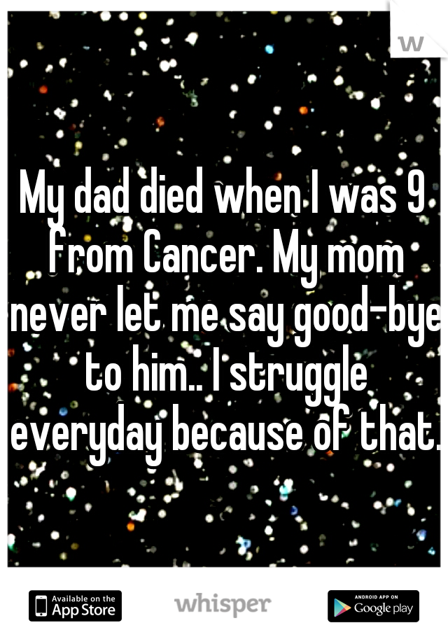 My dad died when I was 9 from Cancer. My mom never let me say good-bye to him.. I struggle everyday because of that.