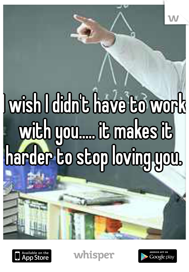 I wish I didn't have to work with you..... it makes it harder to stop loving you. 