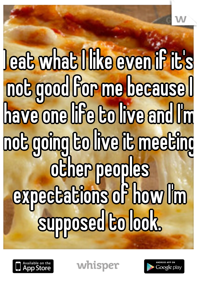 I eat what I like even if it's not good for me because I have one life to live and I'm not going to live it meeting other peoples expectations of how I'm supposed to look.