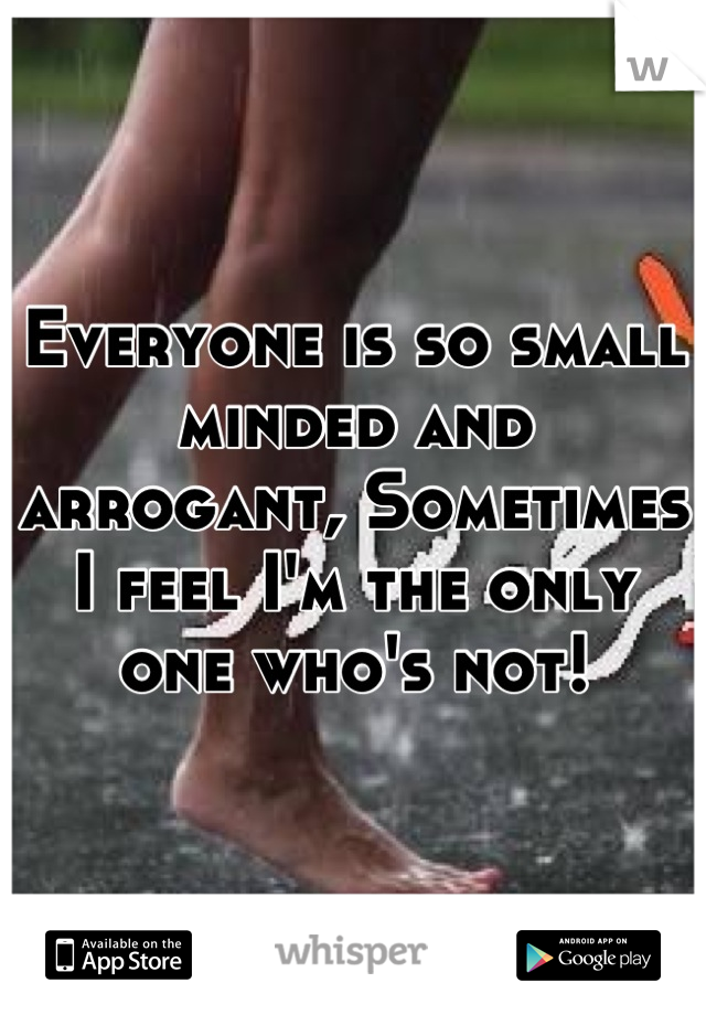 Everyone is so small minded and arrogant, Sometimes I feel I'm the only one who's not!