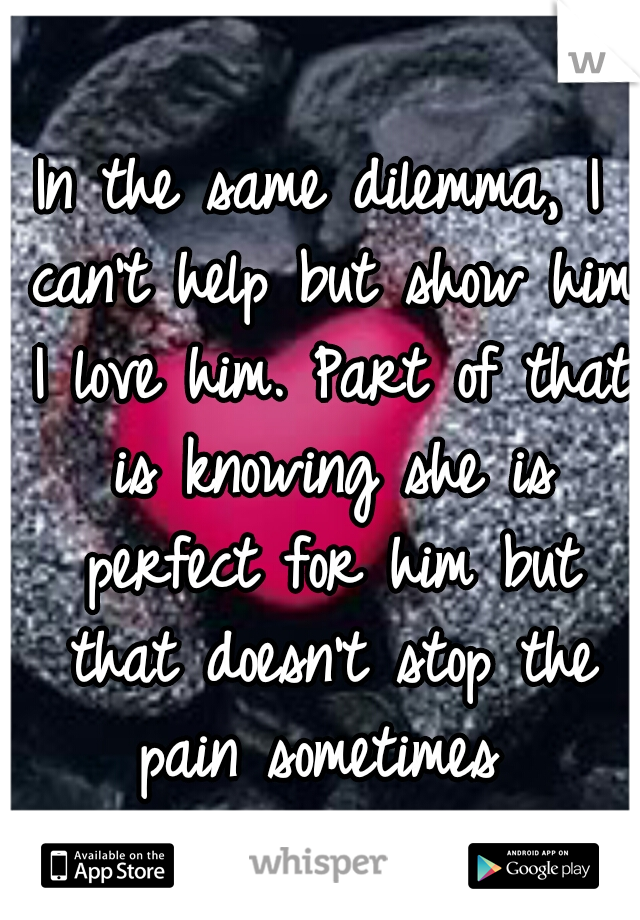 In the same dilemma, I can't help but show him I love him. Part of that is knowing she is perfect for him but that doesn't stop the pain sometimes 