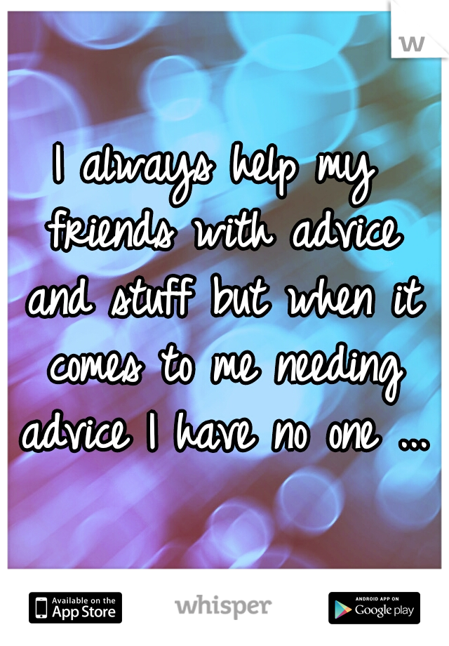 I always help my friends with advice and stuff but when it comes to me needing advice I have no one ...