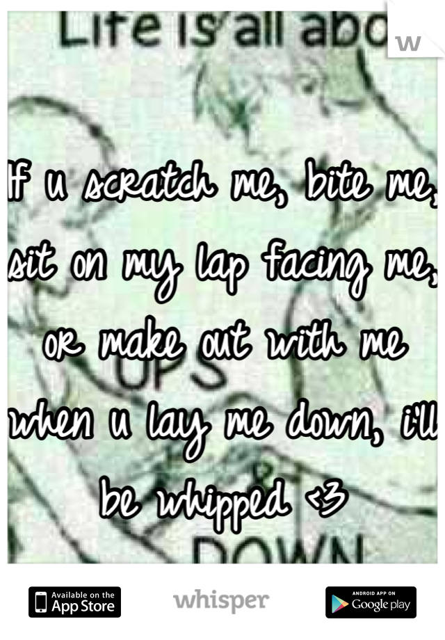 If u scratch me, bite me, sit on my lap facing me, or make out with me when u lay me down, i'll be whipped <3