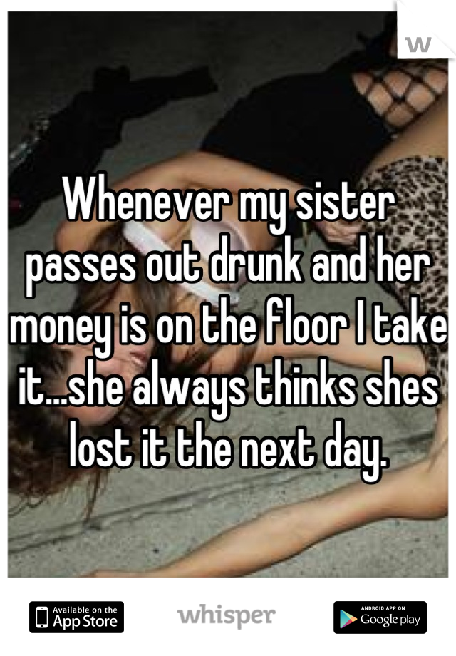 Whenever my sister passes out drunk and her money is on the floor I take it...she always thinks shes lost it the next day.