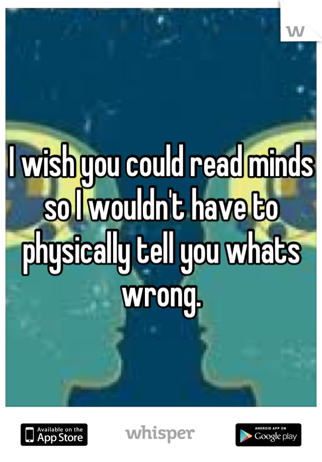 I wish you could read minds so I wouldn't have to physically tell you whats wrong.