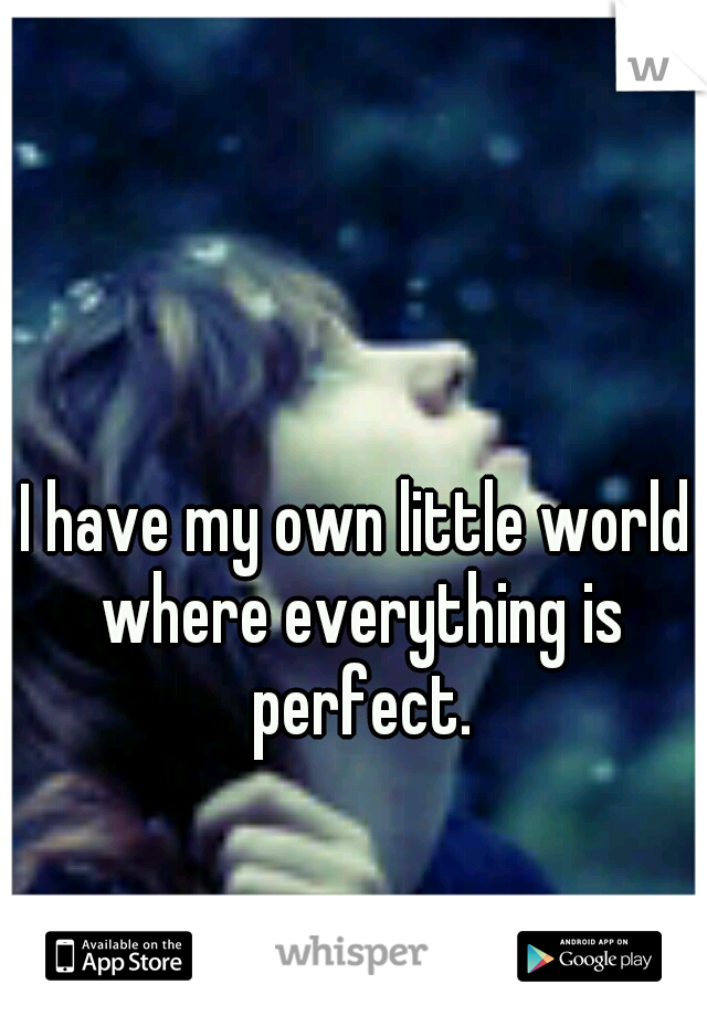 I have my own little world where everything is perfect.
