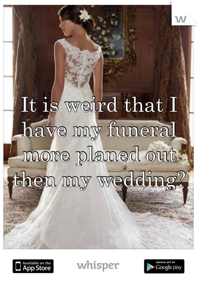 It is weird that I have my funeral more planed out then my wedding?