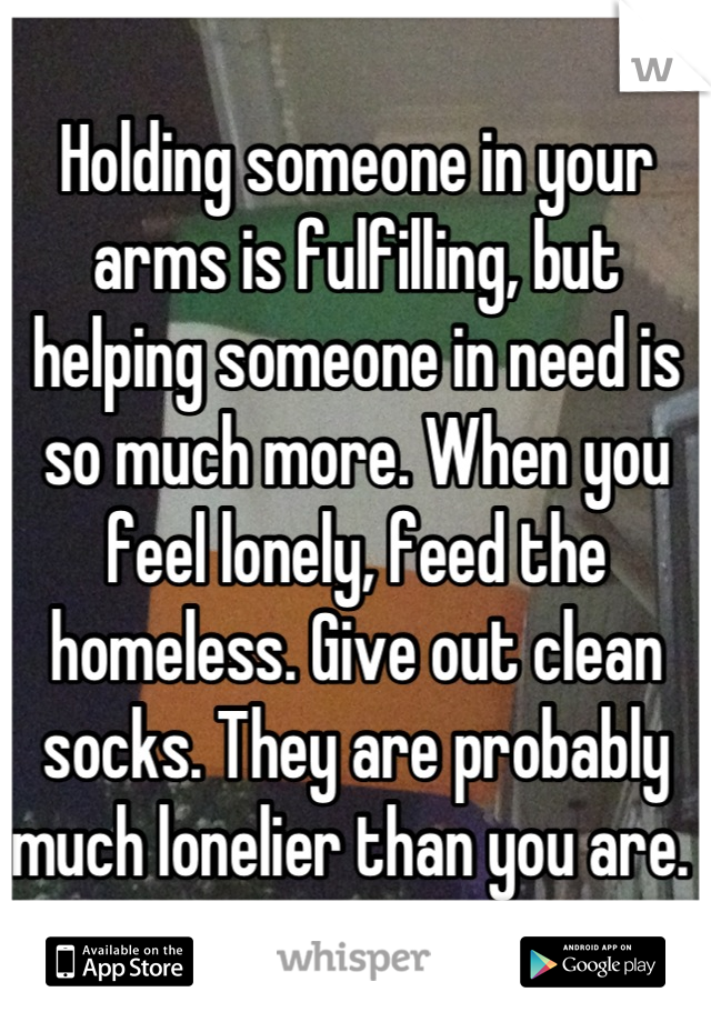 Holding someone in your arms is fulfilling, but helping someone in need is so much more. When you feel lonely, feed the homeless. Give out clean socks. They are probably much lonelier than you are. 