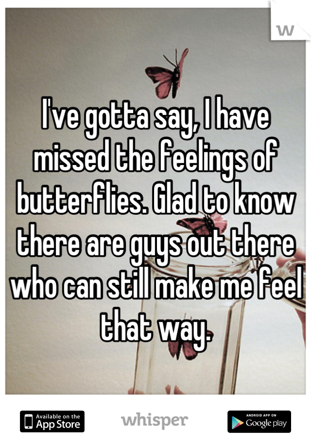 I've gotta say, I have missed the feelings of butterflies. Glad to know there are guys out there who can still make me feel that way.