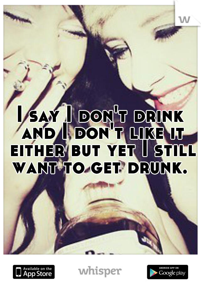 I say I don't drink and I don't like it either but yet I still want to get drunk. 