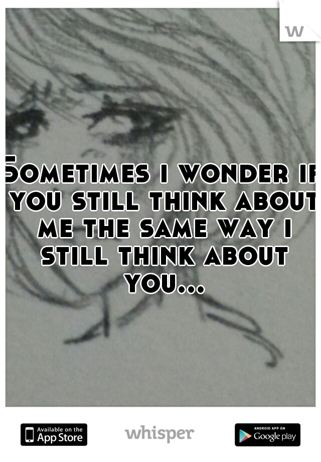 Sometimes i wonder if you still think about me the same way i still think about you...