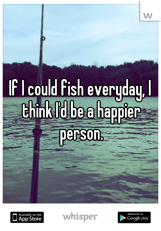 If I could fish everyday, I think I'd be a happier person.