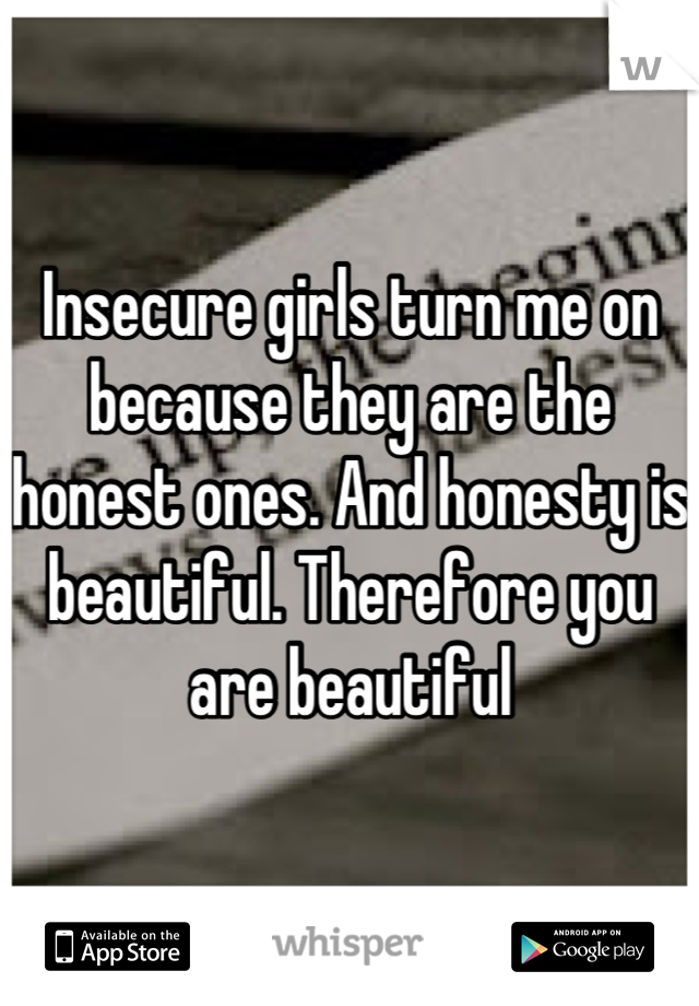 Insecure girls turn me on because they are the honest ones. And honesty is beautiful. Therefore you are beautiful