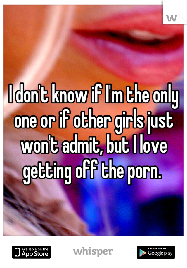 I don't know if I'm the only one or if other girls just won't admit, but I love getting off the porn. 