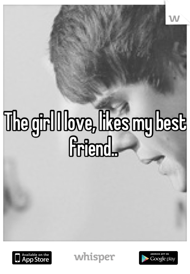 The girl I love, likes my best friend.. 