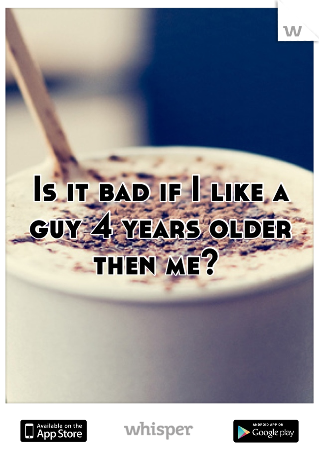 Is it bad if I like a guy 4 years older then me? 